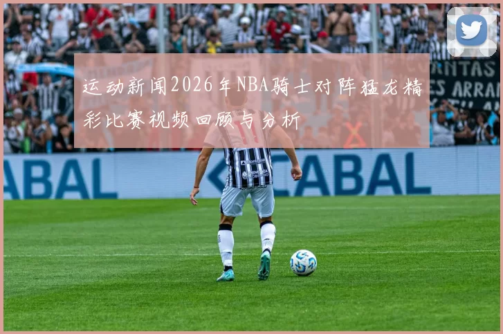 运动新闻2026年NBA骑士对阵猛龙精彩比赛视频回顾与分析