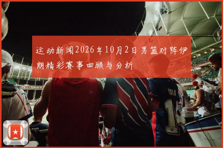 运动新闻2026年10月2日男篮对阵伊朗精彩赛事回顾与分析