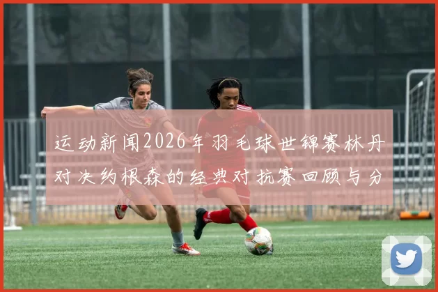 运动新闻2026年羽毛球世锦赛林丹对决约根森的经典对抗赛回顾与分析