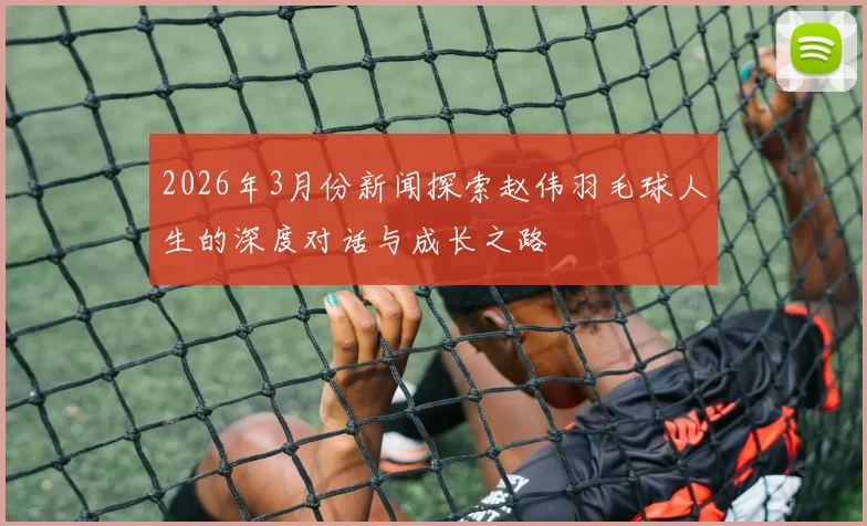 2026年3月份新闻探索赵伟羽毛球人生的深度对话与成长之路