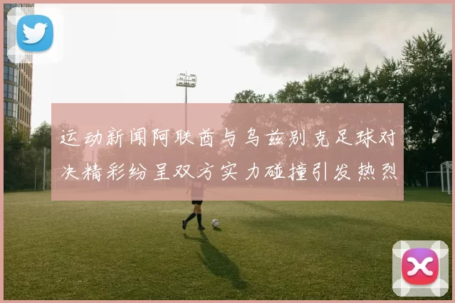 运动新闻阿联酋与乌兹别克足球对决精彩纷呈双方实力碰撞引发热烈期待