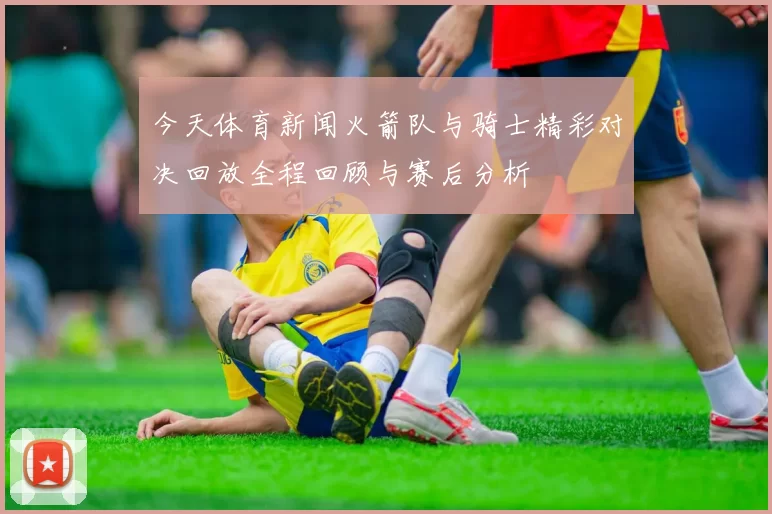 今天体育新闻火箭队与骑士精彩对决回放全程回顾与赛后分析